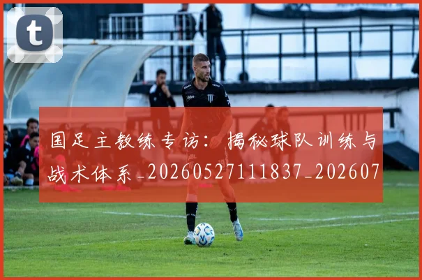 国足主教练专访:揭秘球队训练与战术体系_20260527111837_20260703223140_20260719162143