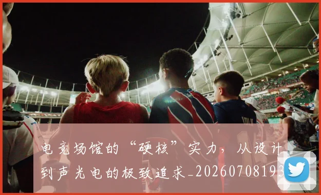 电竞场馆的“硬核”实力,从设计到声光电的极致追求_20260708193114