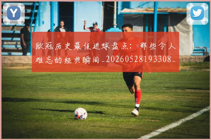 欧冠历史最佳进球盘点:那些令人难忘的经典瞬间_20260528193308_20260707150648_20260801162757