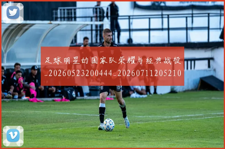 足球明星的国家队荣耀与经典战役_20260523200444_20260711205210