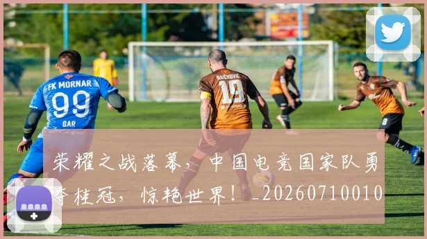 荣耀之战落幕,中国电竞国家队勇夺桂冠,惊艳世界!_20260710010901