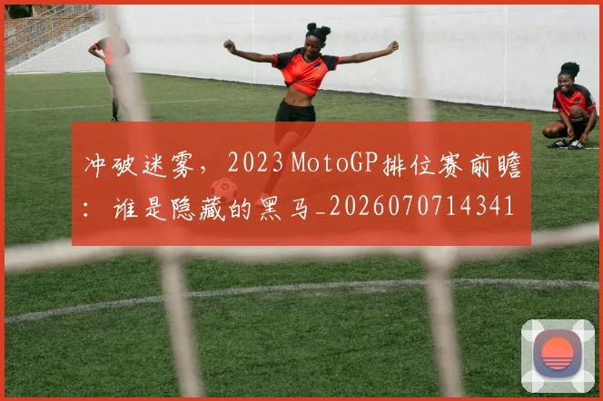 冲破迷雾,2023 MotoGP排位赛前瞻:谁是隐藏的黑马_20260707143412