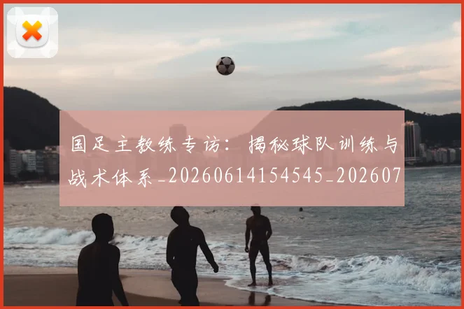 国足主教练专访：揭秘球队训练与战术体系_20260614154545_20260703223140