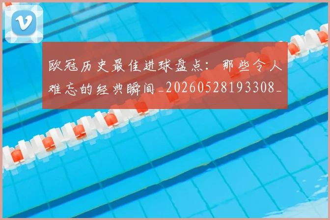 欧冠历史最佳进球盘点：那些令人难忘的经典瞬间_20260528193308_20260801162756
