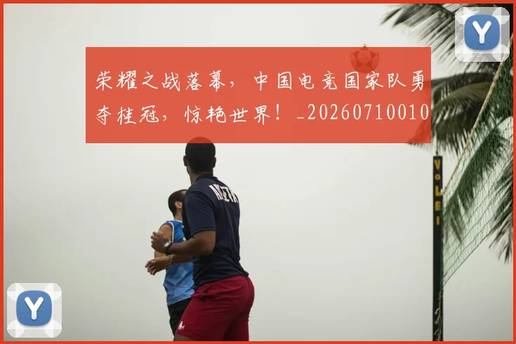 荣耀之战落幕，中国电竞国家队勇夺桂冠，惊艳世界！_20260710010901