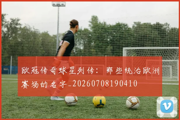 欧冠传奇球星列传：那些统治欧洲赛场的名字_20260708190410