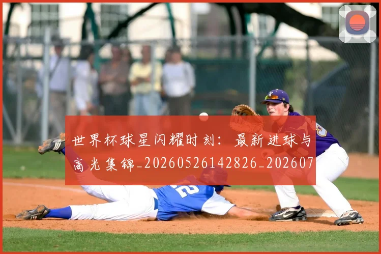 世界杯球星闪耀时刻：最新进球与高光集锦_20260526142826_20260715192708