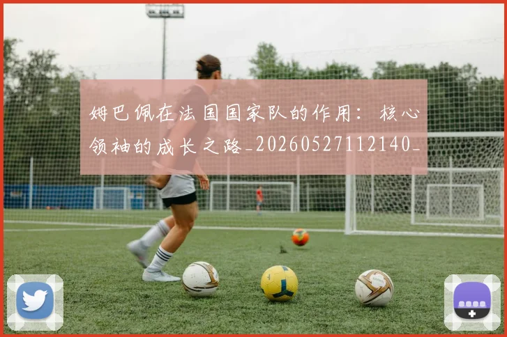 姆巴佩在法国国家队的作用:核心领袖的成长之路_20260527112140_20260703231528