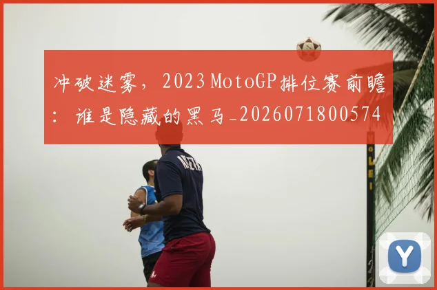 冲破迷雾,2023 MotoGP排位赛前瞻:谁是隐藏的黑马_20260718005749