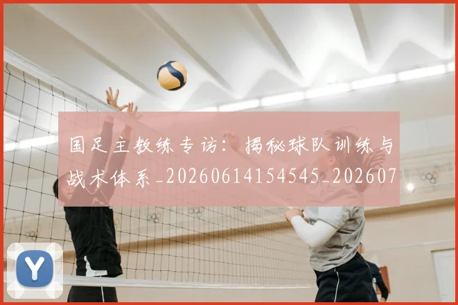 国足主教练专访：揭秘球队训练与战术体系_20260614154545_20260703223140